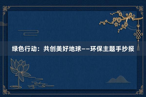 绿色行动：共创美好地球——环保主题手抄报